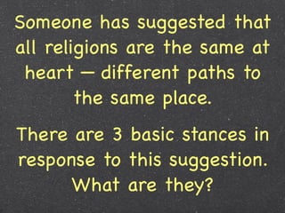 Someone has suggested that
all religions are the same at
 heart — different paths to
        the same place.
There are 3 basic stances in
response to this suggestion.
      What are they?
 