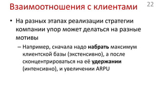 Взаимоотношения с клиентамиНа разных этапах реализации стратегии компании упор может делаться на разные мотивыНапример, сначала надо набрать максимум клиентской базы (экстенсивно), а после сконцентрироваться на её удержании (интенсивно), и увеличении ARPU