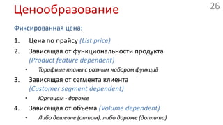 ЦенообразованиеФиксированная цена:Цена по прайсу(Listprice)Зависящая от функциональности продукта(Productfeaturedependent)Тарифные планы с разным набором функцийЗависящая от сегмента клиента(Customersegmentdependent)Юрлицам - дорожеЗависящая от объёма(Volumedependent)Либо дешевле (оптом), либо дороже (доплата)ЦенообразованиеГибкая цена:Договорная(Negotiation / bargaining)Управление оставшимися ресурсами(Yieldmanagement)Отели, авиабилетыРыночная (онлайн, биржевая) цена(Real-time-market)Аукционы(Auctions)