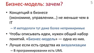 Бизнес-модель: зачем?Концепций в бизнесе (экономике, управлении…) не меньше чем в ITИ методологи тут даже более непримиримыеЧтобы описывать идеи, нужен общий набор понятий. «Бизнес-модель» — одна из них.Лучше если есть средства их визуализацииВ программировании есть UML