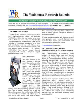 The Wainhouse Research Bulletin
                 ONLINE NEWS AND VIEWS ON VISUAL COLLABORATION AND RICH MEDIA
Please feel free to forward this newsletter to your colleagues. To be added to our automated email
distribution list, simply visit http://www.wainhouse.com/bulletin. SUBSCRIBE NOW! IT’S FREE!

                             Andrew W. Davis, andrewwd@wainhouse.com
                                                          but I can assure you that my office is littered with
TANDBERG Goes Wireless
                                                          miles of cables, and the concept of wireless is
TANDBERG has introduced a new version of its              growing on me daily.
sexy videoconferencing system, the all-in-one
                                                          Wireless videoconferencing will dominate several
TANDBERG 1000, this time putting even more
                                                          main application areas – primarily the small room,
“all” in the “all in one.” The new TANDBERG
                                                          executive office, shared office environments, and
1000, which replaces the 9-month-old TANDBERG
                                                          enterprises where portability is valued.
1000, has a PCMCIA slot (also known as PC card)
built in to the top of the rear bezel. The slot takes     !kb@tandberg.no (Kristin Blix)
any one of several wireless Ethernet (802.11b for
you techies) cards available.           In addition,      ACT Acquires PictureTel’s 1414c
TANDBERG has ensured secure network                       Videoconferencing Service Delivery Business
connection with advanced encryption support
(standard with 802.11b).                                  ACT Teleconferencing, a full-service global
                                                          provider of audio, video, data and Internet
                       Here’s What I Think                conferencing products and services, has acquired
                                                          PictureTel’s videoconferencing bridging business,
                        This is the marriage of two       which has operated recently under the 1414c brand
                        great concepts – wireless         name. Note: the release did not say that ACT
                        networking, and a portable,       acquired 1414c, which for legal reasons it did not.
                        sleek,     videoconferencing      The deal is sized at around $9 million comprising
                        system. The TANDBERG              769,731 unregistered ACT common shares, $1
                        1000 is a completely              million in cash, and $2.5 million in a two-year
                        integrated system with an         unsecured note bearing interest at 10% per year.
                        LCD screen and multiple           Total ACT shares outstanding after the transaction
                        network interfaces including      will be approximately 7.8 million, representing a
                        IP, ISDN and now also             10% increase in the Company's issued share base.
                        wireless LAN. The compact
                        size of the TANDBERG              Included in the acquisition are three primary video-
                        1000 makes it highly              conferencing      service   delivery    centers   in
                        portable     and    therefore     Massachusetts, the UK, and Singapore, as well as a
                        uniquely suited for use on a      network of service delivery points in Australia,
                        wireless LAN.           With      Netherlands, Germany, France, Italy, Mexico and
                        802.11b, the only cable           Japan. These centers control a network of 27
running out of the conferencing system is a power         bridges and three streaming video service facilities
cord, and it wouldn’t surprise me to see the              and software that support video conferencing
Norwegians conquer that problem either (although          meetings and live, on-demand streaming events
solar power doesn’t work too well in Norway for at        across the globe.
least half the year). I don’t know about all of you,
The Wainhouse Research Bulletin                         Page-1                    Vol. 2 #40,October 10, 2001
 
