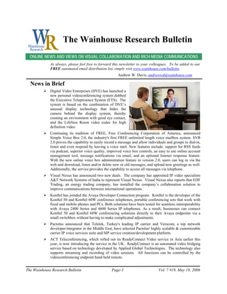 The Wainhouse Research Bulletin
  ONLINE NEWS AND VIEWS ON VISUAL COLLABORATION AND RICH MEDIA COMMUNICATIONS
             As always, please feel free to forward this newsletter to your colleagues. To be added to our
             FREE automated email distribution list, simply visit www.wainhouse.com/bulletin.
                                                        Andrew W. Davis, andrewwd@wainhouse.com

  News in Brief
             Digital Video Enterprises (DVE) has launched a
             new personal videoconferencing system dubbed
             the Executive Telepresence System (ETS). The
             system is based on the combination of DVE’s
             unusual display technology that hides the
             camera behind the display system, thereby
             creating an environment with good eye contact,
             and the LifeSize Room video codec for high
             definition video.
             Continuing its tradition of FREE, Free Conferencing Corporation of America, announced
             Simple Voice Box 2.0, the industry's first FREE unlimited length voice mailbox system. SVB
             2.0 proves the capability to easily record a message and allow individuals and groups to dial-in,
             listen and even respond by leaving a voice mail. New features include: support for RSS feeds
             via podcast, superior voice quality, improved voice box controls, an easy to use online account
             management tool, message notifications via email, and an optional listener response feature.
             With the new online voice box administration feature in version 2.0, users can log in via the
             web and download, listen and/or delete new or old messages, and upload new greetings as well.
             Additionally, the service provides the capability to access all messages via telephone.
             Visual Nexus has announced two new deals. The company has appointed IP video specialists
             A&T Network Systems of India to represent Visual Nexus. Visual Nexus also reports that EDF
             Trading, an energy trading company, has installed the company’s collaboration solution to
             improve communications between international operations.
             Konftel has joinded the Avaya Developer Connection program. Konftel is the developer of the
             Konftel 50 and Konftel 60W conference telephones, portable conferencing sets that work with
             fixed and mobile phones and PCs. Both solutions have been tested for seamless interoperability
             with Avaya 2400 Series and 4600 Series IP telephones. As a result, businesses can connect
             Konftel 50 and Konftel 60W conferencing solutions directly to their Avaya endpoints via a
             small switchbox without having to make complicated adjustments.
             Pactolus announced that Teletek, Turkey's leading IP carrier and Verscom, a top network
             developer/integrator in the Middle East, have selected Pactolus' highly scalable & customizable
             carrier IP voice services suite and SIP service creation/development platform.
             ACT Teleconferencing, which rolled out its ReadyConnect Video service in Asia earlier this
             year, is now introducing the service in the UK. ReadyConnect is an automated video bridging
             service based on technology developed by Applied Global Technologies. The technology also
             supports streaming and recording of video sessions. All functions can be controlled by the
             videoconferencing endpoint hand held remote.


The Wainhouse Research Bulletin                     Page-1                        Vol. 7 #19, May 18, 2006
 