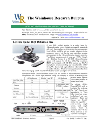 The Wainhouse Research Bulletin
                    NEWS AND VIEWS ON REAL-TIME UNIFIED COMMUNICATIONS
               High definition in the news………for the second week in a row
               As always, please feel free to forward this newsletter to your colleagues. To be added to our
               FREE automated email distribution list, simply visit www.wainhouse.com/bulletin.
                                                                 Andrew W. Davis, andrewwd@wainhouse.com

  LifeSize Ignites High Definition Fire
                                                  If you think product pricing is a major issue for
                                                  videoconferencing buyers (which our research suggests is
                                                  still true), then you have to believe that this announcement
                                                  from LifeSize could be not just a major milestone in the
                                                  company’s history, but also the most significant product
                                                  announcement in the videoconferencing industry since the
                                                  ViewStation announcement of long ago (1997). Simply
                                                  put: LifeSize Express is a full HD videoconferencing
                                                  system with support for 30 fps, 1280x720p resolution,
                                                  H.239, and complete with HD PTZ camera and MicPod
                                                  microphone, for an astonishing and very affordable MSRP
                                                  of $5,999. Yes indeed, high definition videoconferencing
                                                  for under $6K list. Whatever one’s justification has been
               for not moving up to HD, it’s undoubtedly time to start looking for new excuses.
               Between the recent LifeSize software release (V3) and a series of major and minor hardware
               realignments, the LifeSize high definition lineup (the company is focused on HD-only) now
                      LifeSize Express    LifeSize Team MP         LifeSize Room    includes three separate
 1280x720p 30fps            Yes                  Yes                    Yes         video codec products as
 H.239                      Yes                  Yes                    Yes
                                                                                    shown in our table.
                                                                         2, also supports Sony       The original LifeSize
 # Cameras                        1                      1
                                                                         EVI-HD1 w/ adapter          Team ($7,999) will be
 # Monitors                       1                      1                          2                available for ordering.
                                                                       4-way CP or 6-way VAS         The “old” Team is not
 Multipoint                    No                    4-way CP
                                                                           w/ virtual control        upgradeable to Team
 Max IP Bandwidth            1.5Mbps                  2.5Mbps                    5Mbps               MP, which has a new
                                                 $8,999 with MicPod                                  motherboard and new
 MSRP                   $5,999 with MicPod                                $11,999 with Phone
                                                  $9,999 with Phone                                  backplane. Team and
                                                                    LifeSize    Line Out/            Express are broadly
                           HD              LifeSize Express          Phone      Headset              similar in capability –
   Reset       VGA In    Camera                                   LAN        Mic In Line In
                                                                                      (L+R)
                                                                                                     point-to-point,    single
                                                                                                     screen,    and     single
                                                                                                     camera.      Team      is
                                                                                                     available only with the
                                                                                                     Phone and has a few
                                                                                                     additional video inputs.
       Power                 HD Video In               HD Video Out                Kensington Lock


The Wainhouse Research Bulletin                               Page-1                          Vol. 8 #36, October 22, 2007
 
