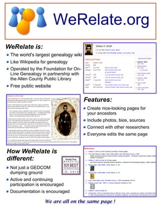 WeRelate.org
WeRelate is:
We are all on the same page !
The world's largest genealogy wiki
Like Wikipedia for genealogy
Operated by the Foundation for On-
Line Genealogy in partnership with
the Allen County Public Library
Free public website
Create nice-looking pages for
your ancestors
Include photos, bios, sources
Connect with other researchers
Everyone edits the same page
Features:
How WeRelate is
different:
Not just a GEDCOM
dumping ground
Active and continuing
participation is encouraged
Documentation is encouraged
 
