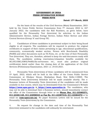 GOVERNMENT OF INDIA
PRESS INFORMATION BUREAU
PRESS NOTE
Dated: 17th March, 2022
On the basis of the results of the Civil Services (Main) Examination, 2021
held by the Union Public Service Commission from 7th January 2022 to 16th
January 2022, the candidates with the Roll Numbers, as given below, have
qualified for the Personality Test (Interview) for selection to the Indian
Administrative Service, Indian Foreign Service, Indian Police Service and other
Central Services (Group ‘A’ and Group ‘B’).
2. Candidature of these candidates is provisional subject to their being found
eligible in all respects. The candidates will be required to produce the original
certificates in support of their claims pertaining to age, educational qualifications,
community, economically weaker section, Person with Benchmark Disability
(PwBD) and other documents such as TA Form, etc. at the time of their Personality
Test (Interview). They are, therefore, advised to keep the said documents ready with
them. The candidates seeking reservation/relaxation benefits available for
SC/ST/OBC/EWS/PwBD/Ex-servicemen etc., must also produce original
certificate(s) dated earlier than the closing date of the application of the Civil
Services (Preliminary) Examination, 2021 i.e. 24.03.2021.
3. Personality Tests (Interviews) of these candidates will be commenced from
5th April, 2022, which will be held in the Office of the Union Public Service
Commission at Dholpur House, Shahjahan Road, New Delhi-110069. The
Personality Tests (Interviews) Schedule will be made available shortly. The e-
Summon Letters of Personality Tests (Interviews) of the candidates will be made
available in due course, which may be downloaded from the Commission’s Website
https://www.upsc.gov.in & https://www.upsconline.in. The candidates, who
may not be able to download their e-Summon Letters, should immediately contact
the office of the Commission through letter or on Phone Nos. 011-23385271,
011-23381125, 011-23098543 or Fax No. 011-23387310, 011-23384472 or by
email on (csm-upsc@nic.in). No paper Summon Letters will be issued for the
Personality Tests (Interviews) by the Commission.
4. No request for change in the date and time of the Personality Test
(Interview) intimated to the candidates will ordinarily be entertained.
 