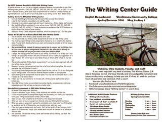 For WCC Students Enrolled in ENG 000: Writing Center
A special welcome to you! You’re our biggest customers! Because you’re enrolled in one of the
following writing courses—ENG 050, ENG 051, ENG 090, ENG 091, ENG 100, or ENG 111—you
have a required Writing Center (ENG 000) component that will consist of a series of writing as-
signments that will count as 25% of your final grade in your writing course. More details below.
Getting Started in ENG 000: Writing Center
1. Come to the Writing Center during the first week of the semester for orientation.
2. Listen to the orientation presentation and read this guide.
3. Complete the orientation assignment and have it checked by a Writing Center staff member.
4. Buy the Writing Center workbook for your writing course: ENG 050, ENG 051, ENG 090,
ENG 091, ENG 100, or ENG 111.These workbooks are available at the WCC Bookstore on
the first floor of the Student Center building.
5. Note your Writing Center assignment deadlines, which are printed on pp. 2-3 of this guide.
Things We’d Like You to Know about ENG 000: Writing Center
1. You’re welcome in the Writing Center anytime we’re open.
2. You may complete your Writing Center assignments at home or in the Writing Center.
3. You must have your Writing Center assignments checked by us on or before the deadline
dates. You can work ahead as fast as you want; some students complete all of their assign-
ments by midterm.
4. We recommend that, instead of making a special trip to campus just for Writing Cen-
ter, you come to get your assignments checked on a day when you’re already on
campus for class—as long as you meet or beat your deadline dates.
5. Laptops: We strongly prefer hard copies of your writing. It’s difficult for us to help you if your
writing is on your laptop. If this is the case, the best we can do is offer you suggestions on a
sheet of paper. We cannot type on your laptop for you or tell you what to type on your lap-
top.
6. We cannot accept late Writing Center assignments. If you have a late assignment, talk with
your writing course instructor.
7. Beware of bringing in an assignment less than a half hour before closing time. We cannot
guarantee that we’ll be able to check it.
8. Your Writing Center assignments are graded Pass/Fail and count as 25% of your final grade
in your writing course. Your instructor receives frequent updates on your progress.
9. Some Writing Center assignments must be typed. You may use the computer lab in LA 354
if a class is not in session there.
10. If there is a line, you’re limited to 15 minutes with a Writing Center staff member who is
helping you.
11. We at the Writing Center are committed to providing friendly, compassionate, and knowl-
edgeable support that will help you become a better writer.
How to Pass Assignments in ENG 000: Writing Center
1. Be aware of the assignment deadlines.
2. Follow the directions in your Writing Center workbook and write the best you can.
3. Fill out the cover sheets for assignments legibly and accurately: your name, your instructor’s
name, your writing course section number, and the date.
4. Make sure you have completed all of the items on the assignment checklist.
5. When you come to have an assignment checked, bring your Writing Center workbook.
6. When you pass an assignment, we tear the completed cover sheet out of your Writing Cen-
ter workbook and file it. We also sign your checklist sheet, which you keep.
7. If you don’t pass an assignment, don’t worry. We’ll tell you what to fix and how you might
want to fix it. Remember, though: your revised work must still be checked on or before the
deadline date.
8. Ask questions. Talk with the Writing Center staff member who’s checking your work. We
want you to succeed.
4
The Writing Center Guide
English Department Washtenaw Community College
Spring/Summer 2016 May 9—Aug 1
Welcome, WCC Students, Faculty, and Staff!
If you need help with any kind of writing, The Writing Center (LA
355) is the place to visit. We have friendly and knowledgeable instructors and
tutors on duty who are happy to help you out. It’s free, it’s walk-in, and our
hours of operation are extensive. Visit us soon!
You can also find us here:
 Facebook www.facebook.com/TheWritingCenter
 YouTube www.youtube.com/user/wccwritingcenter
 WCC homepage (type “Writing Center” in search box)
Additional Writing Center Features
 Writing reference books.
 Free handouts on writing topics.
 A computer lab that’s available if
there’s not a class using it.
 The Huron River Review
thehuronriverreview.wordpress.com
 The Big Windows Review
thebigwindowsreview.wordpress.com
 WCC Poetry Club
wccpoetryclub.wordpress.com
Writing Center Hours
Spring/Summer 2016
Monday 8 am – 8 pm
Tuesday 8 am – 8 pm
Wednesday 8 am – 8 pm
Thursday 8 am – 8 pm
Friday 9 am – 1 pm
Phone: (734) 973-3647
Writing Center Director: Tom Zimmerman
 