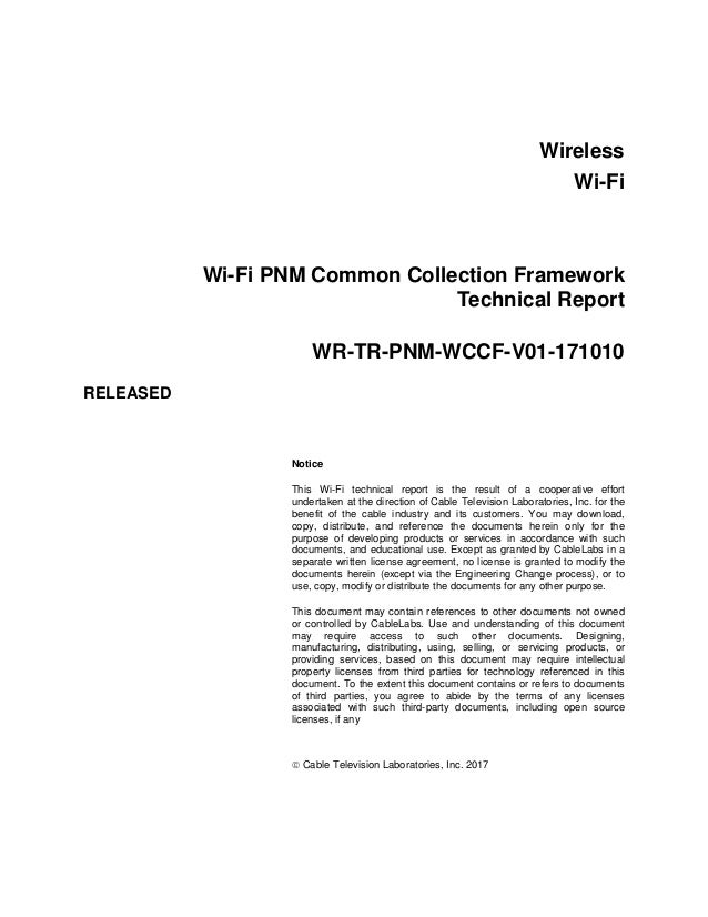Wireless
Wi-Fi
Wi-Fi PNM Common Collection Framework
Technical Report
WR-TR-PNM-WCCF-V01-171010
RELEASED
Notice
This Wi-Fi technical report is the result of a cooperative effort
undertaken at the direction of Cable Television Laboratories, Inc. for the
benefit of the cable industry and its customers. You may download,
copy, distribute, and reference the documents herein only for the
purpose of developing products or services in accordance with such
documents, and educational use. Except as granted by CableLabs in a
separate written license agreement, no license is granted to modify the
documents herein (except via the Engineering Change process), or to
use, copy, modify or distribute the documents for any other purpose.
This document may contain references to other documents not owned
or controlled by CableLabs. Use and understanding of this document
may require access to such other documents. Designing,
manufacturing, distributing, using, selling, or servicing products, or
providing services, based on this document may require intellectual
property licenses from third parties for technology referenced in this
document. To the extent this document contains or refers to documents
of third parties, you agree to abide by the terms of any licenses
associated with such third-party documents, including open source
licenses, if any
 Cable Television Laboratories, Inc. 2017
 