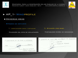 Windfarms. Hacia la construcción de los paisajes de la energía
          Proyectos 7_ESAyT - UCJC. Curso 2011-2012    GUILLERMO BOTELLA BERDEJO




►   AP_1- Windprofile
■ PRIMERAS IDEAS

    ● Fases de estudio:

      1. Localización zona a estudiar:                2. Situación línea base:

      → elección del sitio de implantación            → establecer patrón de mediciones
 