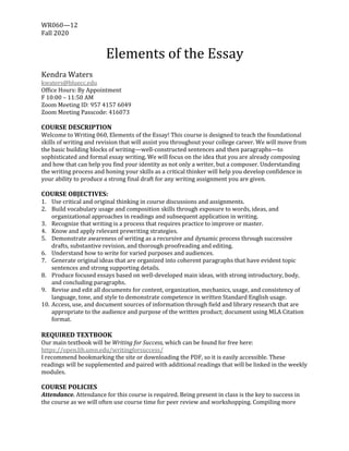 WR060—12		
Fall	2020
	
Elements	of	the	Essay	
	
Kendra	Waters	
kwaters@bluecc.edu	
Office	Hours:	By	Appointment	
F	10:00	–	11:50	AM	
Zoom	Meeting	ID:	957	4157	6049	
Zoom	Meeting	Passcode:	416073	
	
COURSE	DESCRIPTION	
Welcome	to	Writing	060,	Elements	of	the	Essay!	This	course	is	designed	to	teach	the	foundational	
skills	of	writing	and	revision	that	will	assist	you	throughout	your	college	career.	We	will	move	from	
the	basic	building	blocks	of	writing—well-constructed	sentences	and	then	paragraphs—to	
sophisticated	and	formal	essay	writing.	We	will	focus	on	the	idea	that	you	are	already	composing	
and	how	that	can	help	you	find	your	identity	as	not	only	a	writer,	but	a	composer.	Understanding	
the	writing	process	and	honing	your	skills	as	a	critical	thinker	will	help	you	develop	confidence	in	
your	ability	to	produce	a	strong	final	draft	for	any	writing	assignment	you	are	given.		
	
COURSE	OBJECTIVES:	
1. Use	critical	and	original	thinking	in	course	discussions	and	assignments.		
2. Build	vocabulary	usage	and	composition	skills	through	exposure	to	words,	ideas,	and	
organizational	approaches	in	readings	and	subsequent	application	in	writing.		
3. Recognize	that	writing	is	a	process	that	requires	practice	to	improve	or	master.		
4. Know	and	apply	relevant	prewriting	strategies.		
5. Demonstrate	awareness	of	writing	as	a	recursive	and	dynamic	process	through	successive	
drafts,	substantive	revision,	and	thorough	proofreading	and	editing.	
6. Understand	how	to	write	for	varied	purposes	and	audiences.		
7. Generate	original	ideas	that	are	organized	into	coherent	paragraphs	that	have	evident	topic	
sentences	and	strong	supporting	details.		
8. Produce	focused	essays	based	on	well-developed	main	ideas,	with	strong	introductory,	body,	
and	concluding	paragraphs.	
9. Revise	and	edit	all	documents	for	content,	organization,	mechanics,	usage,	and	consistency	of	
language,	tone,	and	style	to	demonstrate	competence	in	written	Standard	English	usage.		
10. Access,	use,	and	document	sources	of	information	through	field	and	library	research	that	are	
appropriate	to	the	audience	and	purpose	of	the	written	product;	document	using	MLA	Citation	
format.		
	
REQUIRED	TEXTBOOK		
Our	main	textbook	will	be	Writing	for	Success,	which	can	be	found	for	free	here:	
https://open.lib.umn.edu/writingforsuccess/	
I	recommend	bookmarking	the	site	or	downloading	the	PDF,	so	it	is	easily	accessible.	These	
readings	will	be	supplemented	and	paired	with	additional	readings	that	will	be	linked	in	the	weekly	
modules.		
	
COURSE	POLICIES	
Attendance.	Attendance	for	this	course	is	required.	Being	present	in	class	is	the	key	to	success	in	
the	course	as	we	will	often	use	course	time	for	peer	review	and	workshopping.	Compiling	more	
 