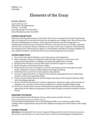 WR060—12		
Fall	2020
	
Elements	of	the	Essay	
	
Kendra	Waters	
kwaters@bluecc.edu	
Office	Hours:	By	Appointment	
F	10:00	–	11:50	AM	
Zoom	Meeting	ID:	975	5943	8818	
Zoom	Meeting	Passcode:	bmcc2020	
	
COURSE	DESCRIPTION	
Welcome	to	Writing	060,	Elements	of	the	Essay!	This	course	is	designed	to	teach	the	foundational	
skills	of	writing	and	revision	that	will	assist	you	throughout	your	college	career.	We	will	move	from	
the	basic	building	blocks	of	writing—well-constructed	sentences	and	then	paragraphs—to	
sophisticated	and	formal	essay	writing.	We	will	focus	on	the	idea	that	you	are	already	composing	
and	how	that	can	help	you	find	your	identity	as	not	only	a	writer,	but	a	composer.	Understanding	
the	writing	process	and	honing	your	skills	as	a	critical	thinker	will	help	you	develop	confidence	in	
your	ability	to	produce	a	strong	final	draft	for	any	writing	assignment	you	are	given.		
	
COURSE	OBJECTIVES:	
1. Use	critical	and	original	thinking	in	course	discussions	and	assignments.		
2. Build	vocabulary	usage	and	composition	skills	through	exposure	to	words,	ideas,	and	
organizational	approaches	in	readings	and	subsequent	application	in	writing.		
3. Recognize	that	writing	is	a	process	that	requires	practice	to	improve	or	master.		
4. Know	and	apply	relevant	prewriting	strategies.		
5. Demonstrate	awareness	of	writing	as	a	recursive	and	dynamic	process	through	successive	
drafts,	substantive	revision,	and	thorough	proofreading	and	editing.	
6. Understand	how	to	write	for	varied	purposes	and	audiences.		
7. Generate	original	ideas	that	are	organized	into	coherent	paragraphs	that	have	evident	topic	
sentences	and	strong	supporting	details.		
8. Produce	focused	essays	based	on	well-developed	main	ideas,	with	strong	introductory,	body,	
and	concluding	paragraphs.	
9. Revise	and	edit	all	documents	for	content,	organization,	mechanics,	usage,	and	consistency	of	
language,	tone,	and	style	to	demonstrate	competence	in	written	Standard	English	usage.		
10. Access,	use,	and	document	sources	of	information	through	field	and	library	research	that	are	
appropriate	to	the	audience	and	purpose	of	the	written	product;	document	using	MLA	Citation	
format.		
	
REQUIRED	TEXTBOOK		
Our	main	textbook	will	be	Writing	for	Success,	which	can	be	found	for	free	here:	
https://open.lib.umn.edu/writingforsuccess/	
I	recommend	bookmarking	the	site	or	downloading	the	PDF,	so	it	is	easily	accessible.	These	
readings	will	be	supplemented	and	paired	with	additional	readings	that	will	be	linked	in	the	weekly	
modules.		
	
COURSE	POLICIES	
Attendance.	Attendance	for	this	course	is	required.	Being	present	in	class	is	the	key	to	success	in	
the	course	as	we	will	often	use	course	time	for	peer	review	and	workshopping.	Compiling	more	
 