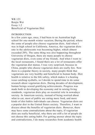 WR 123
Renjie Wei
Essay 1.2
Beneficial of Vegetarian Diet
INTRODUCTION
In a few years ago, once, I had been to an Australian high
school for one-month winter vacation; During the period, where
the some of people also choose vegetarian diets. And when I
was in high school in California, America, the vegetarian diets
rate in the adolescents was becoming higher, which almost
exceeded 20%. The same thing was also happening throughout
University of Oregon, there are many people to choose
vegetarian diets, even some of my friends. And when I went to
the local restaurants, I found there are a lot of restaurants offer
the vegetarian diet menus. I was very surprised, because in
China, people who choose vegetarian diets are really few. Now
there is a popular theory in society, many people think that
vegetarians are very healthy and beneficial to human body. Diet
health is relative to the life safety, which makes it a heating
issue catching eyeballs, so I decide to spend time to do some
research about vegetarian diets. During decades of development,
human beings scored gratifying achievements. Progress was
made both in developing the economy and in raising living
standards, vegetarian diets play an essential role in nowadays
society. In American society, instead of being worried about
what to eat, most of public are eating more food, and more
kinds of diet habits individuals can choose. Vegetarian diets are
a popular diet in the United States society. Therefore, I want to
discuss about the benefits of vegetarian diets. However, there
may have some contradictions about the topic, if vegetarian
diets are really beneficial, why there are still a lot of people do
not choose this eating habit. For getting answer about the topic
and contradictions, I do many researches from academic health
 