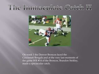 TheImmaculate Catch II Ball On week 1 the Denver Broncos faced the Cincinnati Bengals and at the very last moments of the game WR #14 of the Broncos, Brandon Stokley, made a spectacular catch. 