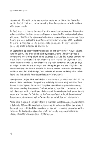 WORLD REPORT 2012



campaign to discredit anti-government protests as an attempt to throw the
country back to civil war, and on March 5 the ruling party organized a nation-
wide peace march.

On April 2 several hundred people from the same youth movement demonstra-
ted peacefully at the Independence Square in Luanda. The protests took place
without any incident. However, protesters said they received anonymous death
threats and were subject to other forms of intimidation ahead of the protests.
On May 25 police dispersed a demonstration organized by the youth move-
ment, and briefly detained 12 protesters.

On September 3 police violently dispersed an anti-government rally of several
hundred youth, and arrested at least 24 people. During the rally, groups of
unidentified men acting under police coverage attacked and injured demonstra-
tors. Several journalists and demonstrators were injured. On September 12 a
police court convicted 18 demonstrators to prison sentences of 45 to 90 days
for alleged disobedience, damage, and the injuring of four police agents. The
detainees were denied due process, as well as access to lawyers and family
members ahead of the hearings, and defense witnesses said they were intimi-
dated and threatened by supposed state security agents.

Twenty-seven people were arrested at a September 8 protest that called for the
release of the detainees. The police also briefly detained two journalists from
the state news agency Angop and the private weekly newspaper Continente,
who were covering the protests. On September 19 a police court acquitted for
lack of evidence all 27 detainees of charges of disobedience, incitement to vio-
lence, and damage. On October 14 the Supreme Court ordered the release of
the demonstrators convicted on September 12, admitting lack of evidence.

Police have also used excessive force to disperse spontaneous demonstrations
in Cabinda, Bié, and Benguela. On September 8, policemen killed two alleged
demonstrators in Kuito, Bié, as motorcycle taxi drivers protested against police
violence. On September 26, police briefly arrested a dozen protesters for
alleged illegal land expropriation in Benguela.




88
 
