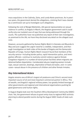 WORLD REPORT 2012



mass expulsions in the Cabinda, Zaire, and Lunda Norte provinces. As in previ-
ous years, the government denied the allegations, claiming that it was cleared
by a commission set up to investigate such allegations.

Following the visit of Margot Wallström, UN special representative on sexual
violence in conflict, to Angola in March, the Angolan government said it could
verify only one isolated case of rape that was being addressed through the
courts. The authorities have not published any report of their own investigation,
as promised to the UN, nor have they disclosed any detail on the alleged court
case.

However, accounts gathered by Human Rights Watch in Kamako and Muanda in
May and June suggest the urgent need for a credible, independent, and thor-
ough investigation on both sides of the border of Angola and the Democratic
Republic of Congo. Human Rights Watch research found that members of the
security service—including border police, rapid intervention police, and immi-
gration officials—continue to routinely commit violence against female
Congolese migrants in a number of transit prison facilities where migrants are
detained before deportation. Corroborated abuses targeting women include
rape, sexual coercion, beatings, deprivation of food and water, and—in some
cases—sexual abuse in the presence of children and other female inmates.


Key International Actors
Angola remains one of Africa’s largest oil producers and China’s second most
important source of oil and most important commercial partner in Africa. This
oil wealth, and Angola’s regional military power, has greatly limited leverage of
other governments and regional and international organizations pushing for
good governance and human rights.

In August Angola took over the Southern Africa Development Community (SADC)
chair. Yet, the government refuses to grant entry visas to regional NGO activists
planning to attend parallel events during the August SADC heads of state sum-
mit.




90
 