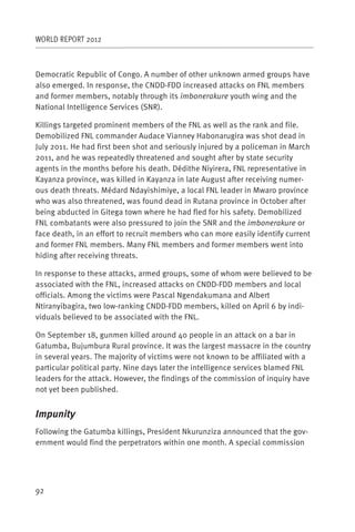 WORLD REPORT 2012



Democratic Republic of Congo. A number of other unknown armed groups have
also emerged. In response, the CNDD-FDD increased attacks on FNL members
and former members, notably through its imbonerakure youth wing and the
National Intelligence Services (SNR).

Killings targeted prominent members of the FNL as well as the rank and file.
Demobilized FNL commander Audace Vianney Habonarugira was shot dead in
July 2011. He had first been shot and seriously injured by a policeman in March
2011, and he was repeatedly threatened and sought after by state security
agents in the months before his death. Dédithe Niyirera, FNL representative in
Kayanza province, was killed in Kayanza in late August after receiving numer-
ous death threats. Médard Ndayishimiye, a local FNL leader in Mwaro province
who was also threatened, was found dead in Rutana province in October after
being abducted in Gitega town where he had fled for his safety. Demobilized
FNL combatants were also pressured to join the SNR and the imbonerakure or
face death, in an effort to recruit members who can more easily identify current
and former FNL members. Many FNL members and former members went into
hiding after receiving threats.

In response to these attacks, armed groups, some of whom were believed to be
associated with the FNL, increased attacks on CNDD-FDD members and local
officials. Among the victims were Pascal Ngendakumana and Albert
Ntiranyibagira, two low-ranking CNDD-FDD members, killed on April 6 by indi-
viduals believed to be associated with the FNL.

On September 18, gunmen killed around 40 people in an attack on a bar in
Gatumba, Bujumbura Rural province. It was the largest massacre in the country
in several years. The majority of victims were not known to be affiliated with a
particular political party. Nine days later the intelligence services blamed FNL
leaders for the attack. However, the findings of the commission of inquiry have
not yet been published.


Impunity
Following the Gatumba killings, President Nkurunziza announced that the gov-
ernment would find the perpetrators within one month. A special commission




92
 