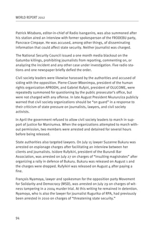 WORLD REPORT 2012



Patrick Mitabaro, editor-in-chief of Radio Isanganiro, was also summoned after
his station aired an interview with former spokesperson of the FRODEBU party,
Pancrace Cimpaye. He was accused, among other things, of disseminating
information that could affect state security. Neither journalist was charged.

The National Security Council issued a one month media blackout on the
Gatumba killings, prohibiting journalists from reporting, commenting on, or
analyzing the incident and any other case under investigation. Five radio sta-
tions and one newspaper briefly defied the order.

Civil society leaders were likewise harassed by the authorities and accused of
siding with the opposition. Pierre-Claver Mbonimpa, president of the human
rights organization APRODH, and Gabriel Rufyiri, president of OLUCOME, were
repeatedly summoned for questioning by the public prosecutor’s office, but
were not charged with any offense. In late August President Nkurunziza publicly
warned that civil society organizations should be “on guard” in a response to
their criticism of state pressure on journalists, lawyers, and civil society
activists.

In April the government refused to allow civil society leaders to march in sup-
port of justice for Manirumva. When the organizations attempted to march with-
out permission, two members were arrested and detained for several hours
before being released.

State authorities also targeted lawyers. On July 15 lawyer Suzanne Bukuru was
arrested on espionage charges after facilitating an interview between her
clients and journalists. Isidore Rufyikiri, president of the Burundi Bar
Association, was arrested on July 27 on charges of “insulting magistrates” after
organizing a rally in defence of Bukuru. Bukuru was released on August 1 and
the charges were dropped. Rufyikiri was released on August 4 after paying a
fine.

François Nyamoya, lawyer and spokesman for the opposition party Movement
for Solidarity and Democracy (MSD), was arrested on July 29 on charges of wit-
ness tampering in a 2004 murder trial. At this writing he remained in detention.
Nyamoya, who is also the lawyer for journalist Rugurika of RPA, had previously
been arrested in 2010 on charges of “threatening state security.”




94
 