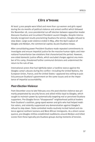 AFRICA



                             C         ’I
At least 3,000 people were killed and more than 150 women and girls raped
during the six months of political violence and armed conflict which followed
the November 28, 2010 presidential run-off election between opposition leader
Alassane Ouattara and incumbent President Laurent Gbagbo. Despite interna-
tionally recognized results proclaiming Ouattara the winner, Gbagbo refused to
step down. Large-scale violence ended in May, after the April capture of
Gbagbo and Abidjan, the commercial capital, by pro-Ouattara troops.

After consolidating power President Ouattara made repeated commitments to
investigate and ensure impartial justice for the massive human rights and inter-
national humanitarian law violations that characterized the period. However,
one-sided domestic justice efforts, which excluded charges against any mem-
ber of his camp, threatened further communal divisions and undermined the
return to the rule of law.

International actors that had rightfully taken a hardline stance against the
Gbagbo camp’s abuses during the conflict—including the United Nations, the
European Union, France, and the United States—appeared less willing to pub-
licly pressure Ouattara’s government on the same issues and on the impor-
tance of impartial accountability.


Post-Election Violence
From December 2010 to late February 2011 the post-election violence was pri-
marily perpetrated by security forces and allied militia loyal to Gbagbo, which
sought to maintain power by systematically targeting real or perceived Ouattara
supporters. Pro-Gbagbo forces “disappeared” neighborhood political leaders
from Ouattara’s coalition, gang-raped women and girls who had helped mobi-
lize voters, and violently suppressed any demonstration against Gbagbo’s
refusal to step down. State-controlled media routinely incited hatred and vio-
lence against northern Ivorians and West African immigrants. As a direct conse-
quence, pro-Gbagbo militias established roadblocks around Abidjan and killed
scores from these typically pro-Ouattara groups during moments of tension.




                                                                             97
 