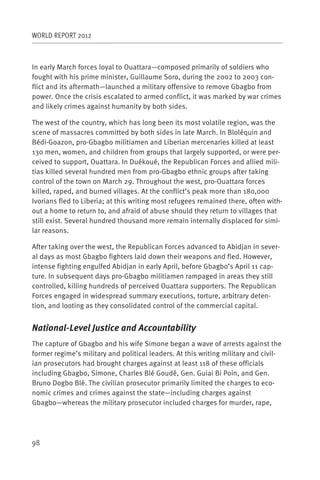WORLD REPORT 2012



In early March forces loyal to Ouattara—composed primarily of soldiers who
fought with his prime minister, Guillaume Soro, during the 2002 to 2003 con-
flict and its aftermath—launched a military offensive to remove Gbagbo from
power. Once the crisis escalated to armed conflict, it was marked by war crimes
and likely crimes against humanity by both sides.

The west of the country, which has long been its most volatile region, was the
scene of massacres committed by both sides in late March. In Bloléquin and
Bédi-Goazon, pro-Gbagbo militiamen and Liberian mercenaries killed at least
130 men, women, and children from groups that largely supported, or were per-
ceived to support, Ouattara. In Duékoué, the Republican Forces and allied mili-
tias killed several hundred men from pro-Gbagbo ethnic groups after taking
control of the town on March 29. Throughout the west, pro-Ouattara forces
killed, raped, and burned villages. At the conflict’s peak more than 180,000
Ivorians fled to Liberia; at this writing most refugees remained there, often with-
out a home to return to, and afraid of abuse should they return to villages that
still exist. Several hundred thousand more remain internally displaced for simi-
lar reasons.

After taking over the west, the Republican Forces advanced to Abidjan in sever-
al days as most Gbagbo fighters laid down their weapons and fled. However,
intense fighting engulfed Abidjan in early April, before Gbagbo’s April 11 cap-
ture. In subsequent days pro-Gbagbo militiamen rampaged in areas they still
controlled, killing hundreds of perceived Ouattara supporters. The Republican
Forces engaged in widespread summary executions, torture, arbitrary deten-
tion, and looting as they consolidated control of the commercial capital.


National-Level Justice and Accountability
The capture of Gbagbo and his wife Simone began a wave of arrests against the
former regime’s military and political leaders. At this writing military and civil-
ian prosecutors had brought charges against at least 118 of these officials
including Gbagbo, Simone, Charles Blé Goudé, Gen. Guiai Bi Poin, and Gen.
Bruno Dogbo Blé. The civilian prosecutor primarily limited the charges to eco-
nomic crimes and crimes against the state—including charges against
Gbagbo—whereas the military prosecutor included charges for murder, rape,




98
 