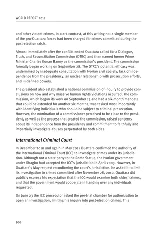 WORLD REPORT 2012



and other violent crimes. In stark contrast, at this writing not a single member
of the pro-Ouattara forces had been charged for crimes committed during the
post-election crisis.

Almost immediately after the conflict ended Ouattara called for a Dialogue,
Truth, and Reconciliation Commission (DTRC) and then named former Prime
Minister Charles Konan Banny as the commission’s president. The commission
formally began working on September 28. The DTRC’s potential efficacy was
undermined by inadequate consultation with Ivorian civil society, lack of inde-
pendence from the presidency, an unclear relationship with prosecution efforts,
and ill-defined powers.

The president also established a national commission of inquiry to provide con-
clusions on how and why massive human rights violations occurred. The com-
mission, which began its work on September 13 and had a six-month mandate
that could be extended for another six months, was tasked most importantly
with identifying individuals who should be subject to criminal prosecution.
However, the nomination of a commissioner perceived to be close to the presi-
dent, as well as the process that created the commission, raised concerns
about its independence from the presidency and commitment to faithfully and
impartially investigate abuses perpetrated by both sides.


International Criminal Court
In December 2010 and again in May 2011 Ouattara confirmed the authority of
the International Criminal Court (ICC) to investigate crimes under its jurisdic-
tion. Although not a state party to the Rome Statue, the Ivorian government
under Gbagbo had accepted the ICC’s jurisdiction in April 2003. However, in
Ouattara’s May request reconfirming the court’s jurisdiction, he asked it to limit
its investigation to crimes committed after November 28, 2010. Ouattara did
publicly express his expectation that the ICC would examine both sides’ crimes,
and that the government would cooperate in handing over any individuals
requested.

On June 23 the ICC prosecutor asked the pre-trial chamber for authorization to
open an investigation, limiting his inquiry into post-election crimes. This




100
 
