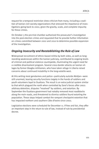 AFRICA



request for a temporal restriction drew criticism from many, including a coali-
tion of Ivorian civil society organizations that stressed the importance of inves-
tigations going back to 2002, given the gravity, scale, and complete impunity
for these crimes.

On October 3 the pre-trial chamber authorized the prosecutor’s investigation
into the post-election crimes and requested that he provide further information
on crimes committed between 2002 and 2010 to determine possible expansion
of the investigation.


Ongoing Insecurity and Reestablishing the Rule of Law
Widespread recruitment of ethnic-based militia by both sides, as well as long-
standing weaknesses within the Ivorian judiciary, contributed to ongoing levels
of criminal and political violence countrywide, illuminating the urgent need for
a credible disarmament program. Several cross-border attacks on Ivorian vil-
lages by former Gbagbo militiamen, who have taken refuge in Liberia raised
concerns about continued instability in the long-volatile west.

At this writing most gendarmes and police—particularly outside Abidjan—were
still unarmed, leaving security functions largely in the hands of soldiers and
youth volunteers loyal to Ouattara. The result is an extra-judicial system similar
to that which plagued the north when controlled by Soro’s forces after 2002:
arbitrary detention, disputes “resolved” by soldiers, and extortion. By
September the Ouattara government had notably removed most roadblocks
along the main roads, and threatened to dismiss soldiers found extorting the
population. These steps helped combat the rampant checkpoint extortion that
has impacted northern and southern Côte d’Ivoire since 2002.

Legislative elections were scheduled for December 11. If free and fair, they offer
an important step in the return to rule of law, instead of rule by presidential
decree.




                                                                               101
 