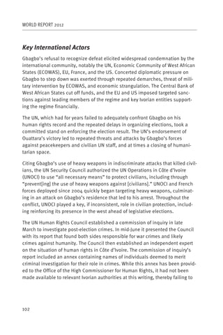 WORLD REPORT 2012



Key International Actors
Gbagbo’s refusal to recognize defeat elicited widespread condemnation by the
international community, notably the UN, Economic Community of West African
States (ECOWAS), EU, France, and the US. Concerted diplomatic pressure on
Gbagbo to step down was exerted through repeated demarches, threat of mili-
tary intervention by ECOWAS, and economic strangulation. The Central Bank of
West African States cut off funds, and the EU and US imposed targeted sanc-
tions against leading members of the regime and key Ivorian entities support-
ing the regime financially.

The UN, which had for years failed to adequately confront Gbagbo on his
human rights record and the repeated delays in organizing elections, took a
committed stand on enforcing the election result. The UN’s endorsement of
Ouattara’s victory led to repeated threats and attacks by Gbagbo’s forces
against peacekeepers and civilian UN staff, and at times a closing of humani-
tarian space.

Citing Gbagbo’s use of heavy weapons in indiscriminate attacks that killed civil-
ians, the UN Security Council authorized the UN Operations in Côte d’Ivoire
(UNOCI) to use “all necessary means” to protect civilians, including through
“prevent[ing] the use of heavy weapons against [civilians].” UNOCI and French
forces deployed since 2004 quickly began targeting heavy weapons, culminat-
ing in an attack on Gbagbo’s residence that led to his arrest. Throughout the
conflict, UNOCI played a key, if inconsistent, role in civilian protection, includ-
ing reinforcing its presence in the west ahead of legislative elections.

The UN Human Rights Council established a commission of inquiry in late
March to investigate post-election crimes. In mid-June it presented the Council
with its report that found both sides responsible for war crimes and likely
crimes against humanity. The Council then established an independent expert
on the situation of human rights in Côte d’Ivoire. The commission of inquiry’s
report included an annex containing names of individuals deemed to merit
criminal investigation for their role in crimes. While this annex has been provid-
ed to the Office of the High Commissioner for Human Rights, it had not been
made available to relevant Ivorian authorities at this writing, thereby failing to




102
 