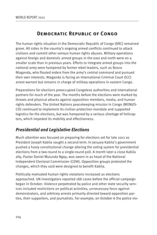 WORLD REPORT 2012



              D                    R                    C
The human rights situation in the Democratic Republic of Congo (DRC) remained
grave. All sides in the country’s ongoing armed conflicts continued to attack
civilians and commit other serious human rights abuses. Military operations
against foreign and domestic armed groups in the east and north were on a
smaller scale than in previous years. Efforts to integrate armed groups into the
national army were hampered by former rebel leaders, such as Bosco
Ntaganda, who flouted orders from the army’s central command and pursued
their own interests. Ntaganda is facing an International Criminal Court (ICC)
arrest warrant but remains in charge of military operations in eastern Congo.

Preparations for elections preoccupied Congolese authorities and international
partners for much of the year. The months before the elections were marked by
threats and physical attacks against opposition members, media, and human
rights defenders. The United Nations peacekeeping mission in Congo (MONUS-
CO) continued to implement its civilian protection mandate and supported
logistics for the elections, but was hampered by a serious shortage of helicop-
ters, which impeded its mobility and effectiveness.


Presidential and Legislative Elections
Much attention was focused on preparing for elections set for late 2011 as
President Joseph Kabila sought a second term. In January Kabila’s government
pushed a hasty constitutional change altering the voting system for presidential
elections from a two-round to a single-round poll. A month later a close Kabila
ally, Pastor Daniel Mulunda Ngoy, was sworn in as head of the National
Independent Electoral Commission (CENI). Opposition groups protested the
changes, which they said were designed to benefit Kabila.

Politically motivated human rights violations increased as elections
approached. UN investigators reported 188 cases before the official campaign
began in October. Violence perpetrated by police and other state security serv-
ices included restrictions on political activities, unnecessary force against
demonstrators, and arbitrary arrests primarily directed toward opposition par-
ties, their supporters, and journalists. For example, on October 6 the police vio-




104
 