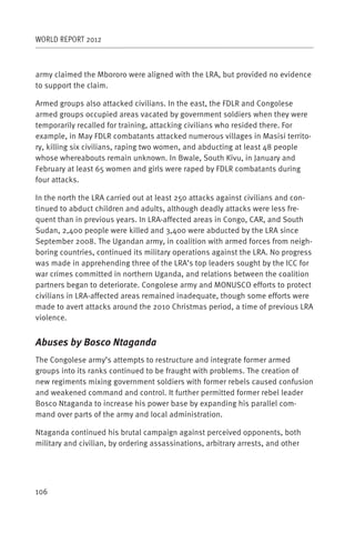 WORLD REPORT 2012



army claimed the Mbororo were aligned with the LRA, but provided no evidence
to support the claim.

Armed groups also attacked civilians. In the east, the FDLR and Congolese
armed groups occupied areas vacated by government soldiers when they were
temporarily recalled for training, attacking civilians who resided there. For
example, in May FDLR combatants attacked numerous villages in Masisi territo-
ry, killing six civilians, raping two women, and abducting at least 48 people
whose whereabouts remain unknown. In Bwale, South Kivu, in January and
February at least 65 women and girls were raped by FDLR combatants during
four attacks.

In the north the LRA carried out at least 250 attacks against civilians and con-
tinued to abduct children and adults, although deadly attacks were less fre-
quent than in previous years. In LRA-affected areas in Congo, CAR, and South
Sudan, 2,400 people were killed and 3,400 were abducted by the LRA since
September 2008. The Ugandan army, in coalition with armed forces from neigh-
boring countries, continued its military operations against the LRA. No progress
was made in apprehending three of the LRA’s top leaders sought by the ICC for
war crimes committed in northern Uganda, and relations between the coalition
partners began to deteriorate. Congolese army and MONUSCO efforts to protect
civilians in LRA-affected areas remained inadequate, though some efforts were
made to avert attacks around the 2010 Christmas period, a time of previous LRA
violence.


Abuses by Bosco Ntaganda
The Congolese army’s attempts to restructure and integrate former armed
groups into its ranks continued to be fraught with problems. The creation of
new regiments mixing government soldiers with former rebels caused confusion
and weakened command and control. It further permitted former rebel leader
Bosco Ntaganda to increase his power base by expanding his parallel com-
mand over parts of the army and local administration.

Ntaganda continued his brutal campaign against perceived opponents, both
military and civilian, by ordering assassinations, arbitrary arrests, and other




106
 