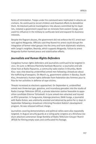 AFRICA



forms of intimidation. Troops under his command were implicated in attacks on
civilians. He continued to recruit children and thwarted efforts to demobilize
them. He blocked judicial investigations into abuses committed by his loyal-
ists, violated a government export ban on minerals from eastern Congo, and
used his influence in the military to confiscate land and expand his business
interests.

Despite the flagrant abuses, the government did not enforce the ICC arrest war-
rant against Ntaganda. Officials said they feared his arrest could disrupt the
integration of former rebel groups into the army and harm diplomatic relations
with Congo’s neighbor, Rwanda, which supports Ntaganda. Failure to arrest
Ntaganda further harmed peace and stabilization efforts.


Journalists and Human Rights Defenders
Congolese human rights defenders and journalists continued to be targeted in
2011. On June 21 Witness-Patchelly Kambale Musonia—a journalist and talk
show host at Radio Paysanne, a community radio station in Kirumba, North
Kivu—was shot dead by unidentified armed men following a broadcast about
the trafficking of weapons. On March 24, government soldiers in Baraka, South
Kivu, threatened a human rights defender from Federation des Femmes pour la
Paix for her activities in defense of rape victims.

Threats increased as elections approached. On September 6, unidentified
armed men threw tear gas, gasoline, and incendiary grenades into the studio of
Radio Lisanga Télévision (RTLV), a private television station favorable to oppo-
sition candidate Etienne Tshisekedi. In June armed men attacked and injured
an RTLV presenter. In Fungurume, Katanga province, Dédé Ilunga, a journalist
with Radio Océan, was arbitrarily arrested and detained by police for 17 days in
September following a broadcast criticizing President Kabila’s development
program. He was released without charge.

Journalists covering demonstrations and political rallies were also repeatedly
targeted. In August security guards at a ruling party congress at a Kinshasa sta-
dium attacked cameraman Serge Kembila of Radio Télévision Groupe l’Avenir
(RTGA) for filming empty seats and confiscated his footage.




                                                                              107
 