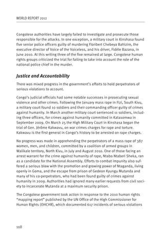 WORLD REPORT 2012



Congolese authorities have largely failed to investigate and prosecute those
responsible for the attacks. In one exception, a military court in Kinshasa found
five senior police officers guilty of murdering Floribert Chebeya Bahizire, the
executive director of Voice of the Voiceless, and his driver, Fidèle Bazana, in
June 2010. At this writing three of the five remained at large. Congolese human
rights groups criticized the trial for failing to take into account the role of the
national police chief in the murder.


Justice and Accountability
There was mixed progress in the government’s efforts to hold perpetrators of
serious violations to account.

Congo’s judicial officials had some notable successes in prosecuting sexual
violence and other crimes. Following the January mass rape in Fizi, South Kivu,
a military court found 10 soldiers and their commanding officer guilty of crimes
against humanity. In March another military court sentenced 11 soldiers, includ-
ing three officers, for crimes against humanity committed in Katasomwa in
September 2009. On March 25 the High Military Court in Kinshasa began the
trial of Gen. Jérôme Kakwavu, on war crimes charges for rape and torture.
Kakwavu is the first general in Congo’s history to be arrested on rape charges.

No progress was made in apprehending the perpetrators of a mass rape of 387
women, men, and children, committed by a coalition of armed groups in
Walikale territory, North Kivu, in July and August 2010. One of those facing an
arrest warrant for the crime against humanity of rape, Ntabo Ntaberi Sheka, ran
as a candidate for the National Assembly. Efforts to combat impunity also suf-
fered a serious blow with the promotion and growing power of Ntaganda, living
openly in Goma, and the escape from prison of Gedeon Kyungu Mutanda and
many of his co-perpetrators, who had been found guilty of crimes against
humanity in 2009. Authorities had ignored many earlier requests from civil soci-
ety to incarcerate Mutanda at a maximum security prison.

The Congolese government took action in response to the 2010 human rights
“mapping report” published by the UN Office of the High Commissioner for
Human Rights (OHCHR), which documented 617 incidents of serious violations




108
 