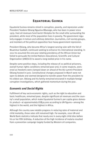 WORLD REPORT 2012



                         E                    G
Equatorial Guinea remains mired in corruption, poverty, and repression under
President Teodoro Obiang Nguema Mbasogo, who has been in power since
1979. Vast oil revenues fund lavish lifestyles for the small elite surrounding the
president, while most of the population lives in poverty. The government regu-
larly engages in torture and arbitrary detention. Journalists, civil society groups,
and members of the political opposition face heavy government repression.

President Obiang, who became Africa’s longest-serving ruler with the fall of
Muammar Gaddafi, continued seeking to enhance his international standing. In
2011 he assumed the one-year rotating presidency of the African Union but
failed to persuade the United Nations Educational, Scientific and Cultural
Organization (UNESCO) to award a long-stalled prize in his name.

Despite some positive steps, including the release of 22 political prisoners,
overall human rights conditions remained poor and, in some respects, wors-
ened as freedoms were clamped down on ahead of the AU summit President
Obiang hosted in June. Constitutional changes proposed in March were not
open to debate and seemed designed to transfer power from the president to
his eldest son. Obiang and his family remained ensnared in multiple foreign
corruption investigations, which gathered momentum during the year.


Economic and Social Rights
Fulfillment of key socio-economic rights, such as the right to education and
basic healthcare, remained poor, despite significant oil revenues and the coun-
try’s small population, which make Equatorial Guinea’s per capita gross domes-
tic product—at approximately US$30,000 according to UN figures—among the
highest in the world, and the highest in Africa.

Although the country saw notable progress in reducing rates of maternal and
child mortality, these rates still remained high. For example, 2010 UN and
World Bank statistics indicate that nearly one in every eight child dies before
his or her fifth birthday. A reduction of the high incidence of malaria resulted
from a prevention campaign largely funded by Western oil companies.




110
 
