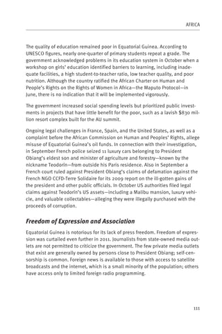 AFRICA



The quality of education remained poor in Equatorial Guinea. According to
UNESCO figures, nearly one-quarter of primary students repeat a grade. The
government acknowledged problems in its education system in October when a
workshop on girls’ education identified barriers to learning, including inade-
quate facilities, a high student-to-teacher ratio, low teacher quality, and poor
nutrition. Although the country ratified the African Charter on Human and
People’s Rights on the Rights of Women in Africa—the Maputo Protocol—in
June, there is no indication that it will be implemented vigorously.

The government increased social spending levels but prioritized public invest-
ments in projects that have little benefit for the poor, such as a lavish $830 mil-
lion resort complex built for the AU summit.

Ongoing legal challenges in France, Spain, and the United States, as well as a
complaint before the African Commission on Human and Peoples’ Rights, allege
misuse of Equatorial Guinea’s oil funds. In connection with their investigation,
in September French police seized 11 luxury cars belonging to President
Obiang’s eldest son and minister of agriculture and forestry—known by the
nickname Teodorín—from outside his Paris residence. Also in September a
French court ruled against President Obiang’s claims of defamation against the
French NGO CCFD-Terre Solidaire for its 2009 report on the ill-gotten gains of
the president and other public officials. In October US authorities filed legal
claims against Teodorín’s US assets—including a Malibu mansion, luxury vehi-
cle, and valuable collectables—alleging they were illegally purchased with the
proceeds of corruption.


Freedom of Expression and Association
Equatorial Guinea is notorious for its lack of press freedom. Freedom of expres-
sion was curtailed even further in 2011. Journalists from state-owned media out-
lets are not permitted to criticize the government. The few private media outlets
that exist are generally owned by persons close to President Obiang; self-cen-
sorship is common. Foreign news is available to those with access to satellite
broadcasts and the internet, which is a small minority of the population; others
have access only to limited foreign radio programming.




                                                                                111
 