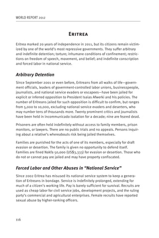 WORLD REPORT 2012



                                    E
Eritrea marked 20 years of independence in 2011, but its citizens remain victim-
ized by one of the world’s most repressive governments. They suffer arbitrary
and indefinite detention; torture; inhumane conditions of confinement; restric-
tions on freedom of speech, movement, and belief; and indefinite conscription
and forced labor in national service.


Arbitrary Detention
Since September 2001 or even before, Eritreans from all walks of life—govern-
ment officials, leaders of government-controlled labor unions, businesspeople,
journalists, and national service evaders or escapees—have been jailed for
explicit or inferred opposition to President Isaias Afwerki and his policies. The
number of Eritreans jailed for such opposition is difficult to confirm, but ranges
from 5,000 to 10,000, excluding national service evaders and deserters, who
may number tens of thousands more. Twenty prominent critics and journalists
have been held in incommunicado isolation for a decade; nine are feared dead.

Prisoners are often held indefinitely without access to family members, prison
monitors, or lawyers. There are no public trials and no appeals. Persons inquir-
ing about a relative’s whereabouts risk being jailed themselves.

Families are punished for the acts of one of its members, especially for draft
evasion or desertion. The family is given no opportunity to defend itself.
Families are fined Nakfa 50,000 (US$3,333) for evasion or desertion. Those who
do not or cannot pay are jailed and may have property confiscated.


Forced Labor and Other Abuses in “National Service”
Since 2002 Eritrea has misused its national service system to keep a genera-
tion of Eritreans in bondage. Service is indefinitely prolonged, extending for
much of a citizen’s working life. Pay is barely sufficient for survival. Recruits are
used as cheap labor for civil service jobs, development projects, and the ruling
party’s commercial and agricultural enterprises. Female recruits have reported
sexual abuse by higher-ranking officers.




116
 