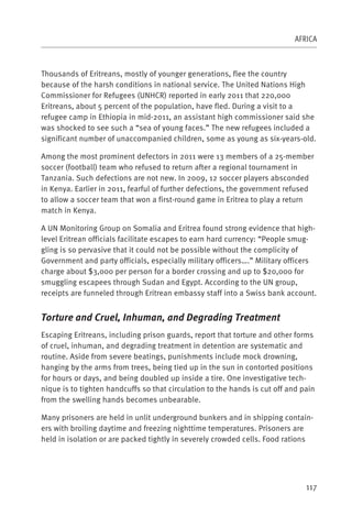 AFRICA



Thousands of Eritreans, mostly of younger generations, flee the country
because of the harsh conditions in national service. The United Nations High
Commissioner for Refugees (UNHCR) reported in early 2011 that 220,000
Eritreans, about 5 percent of the population, have fled. During a visit to a
refugee camp in Ethiopia in mid-2011, an assistant high commissioner said she
was shocked to see such a “sea of young faces.” The new refugees included a
significant number of unaccompanied children, some as young as six-years-old.

Among the most prominent defectors in 2011 were 13 members of a 25-member
soccer (football) team who refused to return after a regional tournament in
Tanzania. Such defections are not new. In 2009, 12 soccer players absconded
in Kenya. Earlier in 2011, fearful of further defections, the government refused
to allow a soccer team that won a first-round game in Eritrea to play a return
match in Kenya.

A UN Monitoring Group on Somalia and Eritrea found strong evidence that high-
level Eritrean officials facilitate escapes to earn hard currency: “People smug-
gling is so pervasive that it could not be possible without the complicity of
Government and party officials, especially military officers….” Military officers
charge about $3,000 per person for a border crossing and up to $20,000 for
smuggling escapees through Sudan and Egypt. According to the UN group,
receipts are funneled through Eritrean embassy staff into a Swiss bank account.


Torture and Cruel, Inhuman, and Degrading Treatment
Escaping Eritreans, including prison guards, report that torture and other forms
of cruel, inhuman, and degrading treatment in detention are systematic and
routine. Aside from severe beatings, punishments include mock drowning,
hanging by the arms from trees, being tied up in the sun in contorted positions
for hours or days, and being doubled up inside a tire. One investigative tech-
nique is to tighten handcuffs so that circulation to the hands is cut off and pain
from the swelling hands becomes unbearable.

Many prisoners are held in unlit underground bunkers and in shipping contain-
ers with broiling daytime and freezing nighttime temperatures. Prisoners are
held in isolation or are packed tightly in severely crowded cells. Food rations




                                                                               117
 