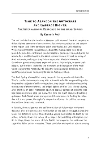 INTRODUCTION



              T             A                      A
                                E              R           :
      The International Response to the Arab Spring
                                By Kenneth Roth

The sad truth is that the dominant Western policy toward the Arab people tra-
ditionally has been one of containment. Today many applaud as the people
of the region take to the streets to claim their rights, but until recently
Western governments frequently acted as if the Arab people were to be
feared, hemmed in, controlled. In other regions, democracy spread, but in the
Middle East and North Africa, the West seemed content to back an array of
Arab autocrats, so long as they in turn supported Western interests.
Elsewhere, governments were expected, at least in principle, to serve their
people, but the West looked to the monarchs and strongmen of the Arab
world to guarantee “stability,” to keep the lid on popular demands. The
world’s promotion of human rights had an Arab exception.

The Arab Spring showed that many people in the region do not share the
West’s comfortable complacency with autocratic rule. No longer willing to be
the passive subjects of self-serving rulers, they began to insist on becoming
full citizens of their countries, the proper agents of their fate. In one country
after another, an act of repression sparked popular outrage at a regime that
had taken one brutal step too many. This time the much discussed but long
quiescent Arab Street arose and upended the old order. In finding its collec-
tive voice and power, the region’s people transformed its politics in a way
that will not be easy to turn back.

In Tunisia, the catalyst was the self-immolation of fruit vendor Mohamed
Bouazizi after a routine case of humiliation by the police. In Egypt, it was pho-
tos of the deformed face of Khaled Said, a young man beaten to death by the
police. In Syria, it was the torture of teenagers for scribbling anti-regime graf-
fiti. In Libya, it was the arrest of Fathi Terbil, the lawyer for the victims of the
1996 Abu Salim prison massacre. These quotidian examples of abuse, among




                                                                                    1
 