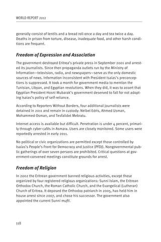 WORLD REPORT 2012



generally consist of lentils and a bread roll once a day and tea twice a day.
Deaths in prison from torture, disease, inadequate food, and other harsh condi-
tions are frequent.


Freedom of Expression and Association
The government destroyed Eritrea’s private press in September 2001 and arrest-
ed its journalists. Since then propaganda outlets run by the Ministry of
Information—television, radio, and newspapers—serve as the only domestic
sources of news. Information inconsistent with President Isaias’s preconcep-
tions is suppressed. It took a month for government media to mention the
Tunisian, Libyan, and Egyptian revolutions. When they did, it was to assert that
Egyptian President Hosni Mubarak’s government deserved to fall for not adopt-
ing Isaias’s policy of self-reliance.

According to Reporters Without Borders, four additional journalists were
detained in 2011 and remain in custody: Neibel Edris, Ahmed Usman,
Mohammed Osman, and Tesfalidet Mebratu.

Internet access is available but difficult. Penetration is under 4 percent, primari-
ly through cyber cafés in Asmara. Users are closely monitored. Some users were
reportedly arrested in early 2011.

No political or civic organizations are permitted except those controlled by
Isaias’s People’s Front for Democracy and Justice (PFDJ). Nongovernmental pub-
lic gatherings of over seven persons are prohibited. Critical questions at gov-
ernment-convened meetings constitute grounds for arrest.


Freedom of Religion
In 2002 the Eritrean government banned religious activities, except those
organized by four registered religious organizations: Sunni Islam, the Eritrean
Orthodox Church, the Roman Catholic Church, and the Evangelical (Lutheran)
Church of Eritrea. It deposed the Orthodox patriarch in 2005, has held him in
house arrest since 2007, and chose his successor. The government also
appointed the current Sunni mufti.




118
 