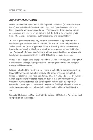 WORLD REPORT 2012



Key International Actors
Eritrea received modest amounts of foreign aid from China (in the form of soft
loans), the United Arab Emirates, Iran, Libya, and Qatar in recent years; no
loans or grants were announced in 2011. The European Union provides some
development and emergency assistance, but the bulk of this remains undis-
bursed because of concerns about transparency and accountability.

The Isaias government lost a key political and financial supporter with the
death of Libyan leader Muammar Gaddafi. The emir of Qatar and president of
Sudan remain important supporters. Qatar is financing a four-star resort on
Dahlak Kebre island, not far from a notorious underground prison. In October
2011 Sudan refouled over 300 Eritreans without screening them for refugee sta-
tus, ignoring an agreement with the UNHCR calling for such screening.

Eritrea in 2011 began to re-engage with other African countries, announcing that
it would rejoin the regional organization, the Intergovernmental Authority for
Growth and Development.

Eritreans who fled the country in 2011 report a lack of food and soaring prices
for what food remains available because of a serious regional drought, but
Eritrea insists it needs no food assistance. It has not allowed access by human-
itarian organizations to assess needs. In 2009 Isaias privately told the UN
Children’s Fund that Eritrea was suffering from famine even as he publicly
denied food shortages. It continues to receive UN funding for health, sanitation,
and safe-water projects, but it ended its relationship with the World Bank in
2011.

Isaias told Eritreans in May 2011 that international NGOs harbor “a pathological
compulsion for espionage.”




120
 