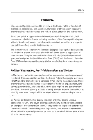 AFRICA



                                  E
Ethiopian authorities continued to severely restrict basic rights of freedom of
expression, association, and assembly. Hundreds of Ethiopians in 2011 were
arbitrarily arrested and detained and remain at risk of torture and ill-treatment.

Attacks on political opposition and dissent persisted throughout 2011, with
mass arrests of ethnic Oromo, including members of the Oromo political oppo-
sition in March, and a wider crackdown with arrests of journalists and opposi-
tion politicians from June to September 2011.

The restrictive Anti-Terrorism Proclamation (adopted in 2009) has been used to
justify arrests of both journalists and members of the political opposition. In
June 2011 the Ethiopian House of Federations officially proscribed two armed
groups—the Ogaden National Liberation Front (ONLF) and the Oromo Liberation
Front (OLF) and one opposition party, Ginbot 7—labeling them terrorist organi-
zations.


Political Repression, Pre-Trial Detention, and Torture
In March 2011, authorities arrested more than 200 members and supporters of
registered Oromo opposition parties—the Oromo Federal Democratic Movement
(OFDM) and the Oromo People’s Congress (OPC)—during mass roundups. Those
arbitrarily arrested and detained included former members of parliament, long-
serving party officials, and candidates in the 2010 regional and parliamentary
elections. They were publicly accused of being involved with the banned OLF; at
least 89 have been charged with a variety of offenses, some relating to terror-
ism.

On August 27 Bekele Gerba, deputy chairman of OFDM; Olbana Lelisa, a
spokesman for OPC; and seven other opposition party members were arrested
on charges of involvement with the OLF. They were held in pre-trial detention at
the Federal Police Crime Investigation Department, also known as Maekelawi,
where torture is reportedly common. At least 20 other ethnic Oromo were arrest-
ed in this same sweep.




                                                                               121
 