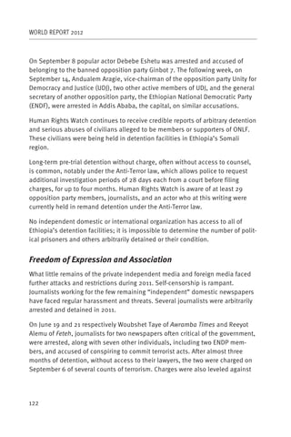 WORLD REPORT 2012



On September 8 popular actor Debebe Eshetu was arrested and accused of
belonging to the banned opposition party Ginbot 7. The following week, on
September 14, Andualem Aragie, vice-chairman of the opposition party Unity for
Democracy and Justice (UDJ), two other active members of UDJ, and the general
secretary of another opposition party, the Ethiopian National Democratic Party
(ENDF), were arrested in Addis Ababa, the capital, on similar accusations.

Human Rights Watch continues to receive credible reports of arbitrary detention
and serious abuses of civilians alleged to be members or supporters of ONLF.
These civilians were being held in detention facilities in Ethiopia’s Somali
region.

Long-term pre-trial detention without charge, often without access to counsel,
is common, notably under the Anti-Terror law, which allows police to request
additional investigation periods of 28 days each from a court before filing
charges, for up to four months. Human Rights Watch is aware of at least 29
opposition party members, journalists, and an actor who at this writing were
currently held in remand detention under the Anti-Terror law.

No independent domestic or international organization has access to all of
Ethiopia’s detention facilities; it is impossible to determine the number of polit-
ical prisoners and others arbitrarily detained or their condition.


Freedom of Expression and Association
What little remains of the private independent media and foreign media faced
further attacks and restrictions during 2011. Self-censorship is rampant.
Journalists working for the few remaining “independent” domestic newspapers
have faced regular harassment and threats. Several journalists were arbitrarily
arrested and detained in 2011.

On June 19 and 21 respectively Woubshet Taye of Awramba Times and Reeyot
Alemu of Feteh, journalists for two newspapers often critical of the government,
were arrested, along with seven other individuals, including two ENDP mem-
bers, and accused of conspiring to commit terrorist acts. After almost three
months of detention, without access to their lawyers, the two were charged on
September 6 of several counts of terrorism. Charges were also leveled against




122
 