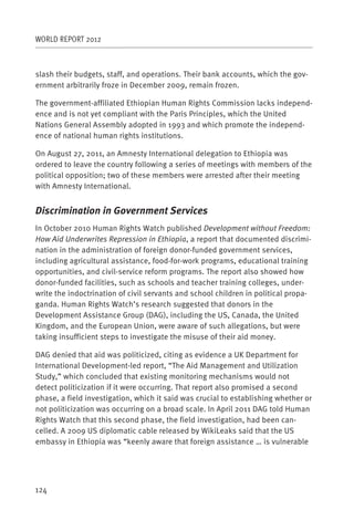 WORLD REPORT 2012



slash their budgets, staff, and operations. Their bank accounts, which the gov-
ernment arbitrarily froze in December 2009, remain frozen.

The government-affiliated Ethiopian Human Rights Commission lacks independ-
ence and is not yet compliant with the Paris Principles, which the United
Nations General Assembly adopted in 1993 and which promote the independ-
ence of national human rights institutions.

On August 27, 2011, an Amnesty International delegation to Ethiopia was
ordered to leave the country following a series of meetings with members of the
political opposition; two of these members were arrested after their meeting
with Amnesty International.


Discrimination in Government Services
In October 2010 Human Rights Watch published Development without Freedom:
How Aid Underwrites Repression in Ethiopia, a report that documented discrimi-
nation in the administration of foreign donor-funded government services,
including agricultural assistance, food-for-work programs, educational training
opportunities, and civil-service reform programs. The report also showed how
donor-funded facilities, such as schools and teacher training colleges, under-
write the indoctrination of civil servants and school children in political propa-
ganda. Human Rights Watch’s research suggested that donors in the
Development Assistance Group (DAG), including the US, Canada, the United
Kingdom, and the European Union, were aware of such allegations, but were
taking insufficient steps to investigate the misuse of their aid money.

DAG denied that aid was politicized, citing as evidence a UK Department for
International Development-led report, “The Aid Management and Utilization
Study,” which concluded that existing monitoring mechanisms would not
detect politicization if it were occurring. That report also promised a second
phase, a field investigation, which it said was crucial to establishing whether or
not politicization was occurring on a broad scale. In April 2011 DAG told Human
Rights Watch that this second phase, the field investigation, had been can-
celled. A 2009 US diplomatic cable released by WikiLeaks said that the US
embassy in Ethiopia was “keenly aware that foreign assistance … is vulnerable




124
 