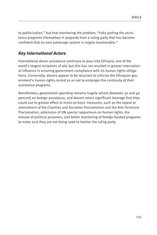 AFRICA



to politicization,” but that monitoring the problem, “risks putting the assis-
tance programs themselves in jeopardy from a ruling party that has become
confident that its vast patronage system is largely invulnerable.”


Key International Actors
International donor assistance continues to pour into Ethiopia, one of the
world’s largest recipients of aid, but this has not resulted in greater internation-
al influence in ensuring government compliance with its human rights obliga-
tions. Conversely, donors appear to be reluctant to criticize the Ethiopian gov-
ernment’s human rights record so as not to endanger the continuity of their
assistance programs.

Nonetheless, government spending remains hugely reliant (between 30 and 40
percent) on foreign assistance, and donors retain significant leverage that they
could use to greater effect to insist on basic measures, such as the repeal or
amendment of the Charities and Societies Proclamation and the Anti-Terrorism
Proclamation, admission of UN special rapporteurs on human rights, the
release of political prisoners, and better monitoring of foreign-funded programs
to make sure they are not being used to bolster the ruling party.




                                                                                 125
 