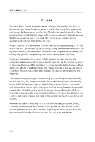 WORLD REPORT 2012



                                  G
President Alpha Condé, who was elected in largely free and fair elections in
December 2010, made limited progress in addressing the serious governance
and human rights problems he inherited. The elections ended a period of pro-
found political instability that began in December 2008, when Captain Moussa
Dadis Camara seized power in a coup after the death of Lansana Conté,
Guinea’s authoritarian president of 24 years.

Progress towards a full transition to democratic rule and greater respect for the
rule of law was undermined by delays in organizing parliamentary elections, ris-
ing ethnic tension, the president’s frequent use of the presidential decree, and
inadequate gains in strengthening the chronically neglected judiciary.

Continued indiscipline by members of the security services and the July
attempted assassination of President Condé, allegedly by disgruntled members
of the army, illuminated the fragility of recent democratic gains. However, there
were some efforts to professionalize and reduce the size of the 45,000-strong
security sector, which has long been steeped in a culture of indiscipline and
impunity.

There was inadequate progress for ensuring accountability for past atrocities,
notably the 2007 and 2009 massacres of unarmed demonstrators by security
forces. Preliminary moves towards establishing a reconciliation commission
and independent human rights body were positive steps; however, inadequate
consultation with civil society about the composition and mandate of these
institutions threatened to undermine their efficacy. President Condé took a few
concrete actions to improve the state of the judiciary and address endemic cor-
ruption.

International actors—including France, the United States, European Union,
Economic Community of West African States (ECOWAS), and African Union—
exerted pressure on President Condé to organize parliamentary elections, but
they remained virtually silent on the need for justice for past crimes.




126
 