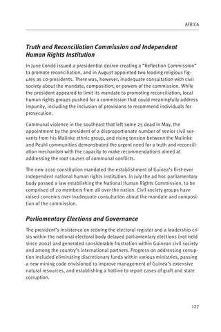 AFRICA



Truth and Reconciliation Commission and Independent
Human Rights Institution
In June Condé issued a presidential decree creating a “Reflection Commission”
to promote reconciliation, and in August appointed two leading religious fig-
ures as co-presidents. There was, however, inadequate consultation with civil
society about the mandate, composition, or powers of the commission. While
the president appeared to limit its mandate to promoting reconciliation, local
human rights groups pushed for a commission that could meaningfully address
impunity, including the inclusion of provisions to recommend individuals for
prosecution.

Communal violence in the southeast that left some 25 dead in May, the
appointment by the president of a disproportionate number of senior civil ser-
vants from his Malinke ethnic group, and rising tension between the Malinke
and Peuhl communities demonstrated the urgent need for a truth and reconcili-
ation mechanism with the capacity to make recommendations aimed at
addressing the root causes of communal conflicts.

The new 2010 constitution mandated the establishment of Guinea’s first-ever
independent national human rights institution. In July the ad hoc parliamentary
body passed a law establishing the National Human Rights Commission, to be
comprised of 20 members from all over the nation. Civil society groups have
raised concerns over inadequate consultation about the mandate and composi-
tion of the commission.


Parliamentary Elections and Governance
The president’s insistence on redoing the electoral register and a leadership cri-
sis within the national electoral body delayed parliamentary elections (not held
since 2002) and generated considerable frustration within Guinean civil society
and among the country’s international partners. Progress on addressing corrup-
tion included eliminating discretionary funds within various ministries, passing
a new mining code envisioned to improve management of Guinea’s extensive
natural resources, and establishing a hotline to report cases of graft and state
corruption.




                                                                              127
 