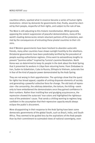 WORLD REPORT 2012



countless others, sparked what in essence became a series of human rights
revolutions—driven by demands for governments that, finally, would be elect-
ed by their people, respectful of their rights, and subject to the rule of law.

The West is still adjusting to this historic transformation. While generally
opposing the violent suppression of peaceful demonstrations, many of the
world’s leading democracies remain reluctant partners of the protesters, wor-
ried by the consequences of entrusting these pivotal countries to their citi-
zens.

And if Western governments have been hesitant to abandon autocratic
friends, many other countries have shown outright hostility to the rebellions.
Dictatorial governments have been predictably terrified by the precedent of
people ousting authoritarian regimes. China went to extraordinary lengths to
prevent “Jasmine rallies” inspired by Tunisia’s Jasmine Revolution. North
Korea was so determined to keep its people in the dark about the Arab Spring
that it prevented its workers in Libya from returning home. From Zimbabwe to
Iran, Sudan to Uzbekistan, Cuba to Russia, Ethiopia to Vietnam, autocrats live
in fear of the kind of popular power demonstrated by the Arab Spring.

They are not wrong in their apprehension. The uprisings show that the quest
for rights has broad appeal, capable of uniting disparate elements of society
and generating a powerful collective force for change. The old tools of repres-
sion—the censorship, the arbitrary detention, the torture, the killing—seem
only to have emboldened the demonstrators once they gained confidence in
their numbers. Rather than instilling fear and grudging acquiescence, the
repression showed the autocrats’ true colors and highlighted the righteous-
ness of the protesters’ cause. That sends a chilling warning to regimes long
confident in the assumption that their repressive capacity would always
eclipse the public’s discontent.

More disappointing in their response to the Arab Spring have been some
democratic governments of the global South, such as Brazil, India, and South
Africa. They seemed to be guided less by the aspirations of the Arab people
than by their commitment to outmoded views of national sovereignty, even




2
 