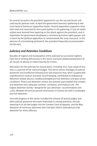 WORLD REPORT 2012



On several occasions the president appeared to use the security forces and
judiciary for partisan ends. In April the government banned a gathering to wel-
come back to Guinea an opposition leader. Several opposition supporters were
later tried and convicted for their participation in the gathering. In July all media
outlets were banned from reporting on the attack against the president, and in
September the government disallowed a ceremony by human rights groups and
a march by the political opposition to commemorate the 2009 massacre. In the
absence of a functioning parliament, the president frequently issued presiden-
tial decrees.


Judiciary and Detention Conditions
Decades of neglect and manipulation of the judiciary by successive regimes
have led to striking deficiencies in the sector and have allowed perpetrators of
all classes of abuses to enjoy impunity for crimes.

Allocations for the judiciary for several years, including 2011, have stood at less
than 0.5 percent of the national budget. This led to severe shortages of judicial
personnel and insufficient infrastructure and resources that, when coupled with
unprofessional conduct and poor record-keeping, contributed to widespread
detention-related abuses, notably prolonged pre-trial detention and poor prison
conditions. Prison and detention centers are severely overcrowded and inmates
and detainees lack adequate nutrition, sanitation, and medical care. The
largest detention facility—designed for 300 detainees—accommodates over
1,000. Between 80 and 90 percent of prisoners in Guinea are held in prolonged
pre-trial detention.

Concrete progress in this sector included the removal of several judges and
other judicial personnel who were implicated in corrupt practices, the July
swearing-in of 38 new judges into the Conakry Court of Appeals, and the May
liberation of numerous detainees who had been held in extended pre-trial
detention for minor offenses.




128
 