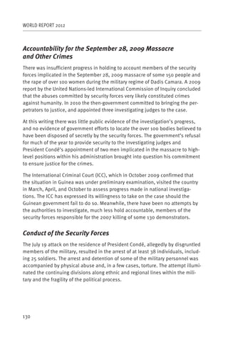 WORLD REPORT 2012



Accountability for the September 28, 2009 Massacre
and Other Crimes
There was insufficient progress in holding to account members of the security
forces implicated in the September 28, 2009 massacre of some 150 people and
the rape of over 100 women during the military regime of Dadis Camara. A 2009
report by the United Nations-led International Commission of Inquiry concluded
that the abuses committed by security forces very likely constituted crimes
against humanity. In 2010 the then-government committed to bringing the per-
petrators to justice, and appointed three investigating judges to the case.

At this writing there was little public evidence of the investigation’s progress,
and no evidence of government efforts to locate the over 100 bodies believed to
have been disposed of secretly by the security forces. The government’s refusal
for much of the year to provide security to the investigating judges and
President Condé’s appointment of two men implicated in the massacre to high-
level positions within his administration brought into question his commitment
to ensure justice for the crimes.

The International Criminal Court (ICC), which in October 2009 confirmed that
the situation in Guinea was under preliminary examination, visited the country
in March, April, and October to assess progress made in national investiga-
tions. The ICC has expressed its willingness to take on the case should the
Guinean government fail to do so. Meanwhile, there have been no attempts by
the authorities to investigate, much less hold accountable, members of the
security forces responsible for the 2007 killing of some 130 demonstrators.


Conduct of the Security Forces
The July 19 attack on the residence of President Condé, allegedly by disgruntled
members of the military, resulted in the arrest of at least 38 individuals, includ-
ing 25 soldiers. The arrest and detention of some of the military personnel was
accompanied by physical abuse and, in a few cases, torture. The attempt illumi-
nated the continuing divisions along ethnic and regional lines within the mili-
tary and the fragility of the political process.




130
 