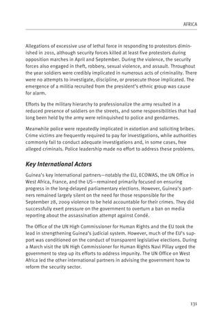 AFRICA



Allegations of excessive use of lethal force in responding to protestors dimin-
ished in 2011, although security forces killed at least five protestors during
opposition marches in April and September. During the violence, the security
forces also engaged in theft, robbery, sexual violence, and assault. Throughout
the year soldiers were credibly implicated in numerous acts of criminality. There
were no attempts to investigate, discipline, or prosecute those implicated. The
emergence of a militia recruited from the president’s ethnic group was cause
for alarm.

Efforts by the military hierarchy to professionalize the army resulted in a
reduced presence of soldiers on the streets, and some responsibilities that had
long been held by the army were relinquished to police and gendarmes.

Meanwhile police were repeatedly implicated in extortion and soliciting bribes.
Crime victims are frequently required to pay for investigations, while authorities
commonly fail to conduct adequate investigations and, in some cases, free
alleged criminals. Police leadership made no effort to address these problems.


Key International Actors
Guinea’s key international partners—notably the EU, ECOWAS, the UN Office in
West Africa, France, and the US—remained primarily focused on ensuring
progress in the long-delayed parliamentary elections. However, Guinea’s part-
ners remained largely silent on the need for those responsible for the
September 28, 2009 violence to be held accountable for their crimes. They did
successfully exert pressure on the government to overturn a ban on media
reporting about the assassination attempt against Condé.

The Office of the UN High Commissioner for Human Rights and the EU took the
lead in strengthening Guinea’s judicial system. However, much of the EU’s sup-
port was conditioned on the conduct of transparent legislative elections. During
a March visit the UN High Commissioner for Human Rights Navi Pillay urged the
government to step up its efforts to address impunity. The UN Office on West
Africa led the other international partners in advising the government how to
reform the security sector.




                                                                               131
 