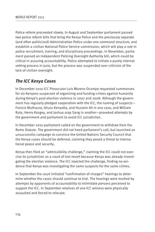 WORLD REPORT 2012



Police reform proceeded slowly. In August and September parliament passed
two police reform bills that bring the Kenya Police and the previously separate
(and often politicized) Administration Police under one command structure, and
establish a civilian National Police Service commission, which will play a role in
police recruitment, training, and disciplinary proceedings. In November, parlia-
ment passed an Independent Policing Oversight Authority bill, which could be
critical in assuring accountability. Police attempted to initiate a purely internal
vetting process in June, but the process was suspended over criticism of the
lack of civilian oversight.


The ICC Kenya Cases
In December 2010 ICC Prosecutor Luis Moreno Ocampo requested summonses
for six Kenyans suspected of organizing and funding crimes against humanity
during Kenya’s post-election violence in 2007 and 2008. Although the govern-
ment has regularly pledged cooperation with the ICC, the naming of suspects—
Francis Muthaura, Uhuru Kenyatta, and Hussein Ali in one case, and William
Ruto, Henry Kosgey, and Joshua arap Sang in another—provoked attempts by
the government and parliament to avoid ICC jurisdiction.

In December 2010 parliament called on the government to withdraw from the
Rome Statute. The government did not heed parliament’s call, but launched an
unsuccessful campaign to convince the United Nations Security Council that
the Kenya cases should be deferred, claiming they posed a threat to interna-
tional peace and security.

Kenya then filed an “admissibility challenge,” claiming the ICC could not exer-
cise its jurisdiction as a court of last resort because Kenya was already investi-
gating the election violence. The ICC rejected the challenge, finding no evi-
dence that Kenya was investigating the same suspects for the same crimes.

In September the court initiated “confirmation of charges” hearings to deter-
mine whether the cases should continue to trial. The hearings were marked by
attempts by opponents of accountability to intimidate persons perceived to
support the ICC. In September relatives of one ICC witness were physically
assaulted and forced to relocate.




134
 