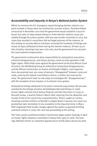 AFRICA



Accountability and Impunity in Kenya’s National Justice System
Efforts to convince the ICC of progress toward bringing election violence sus-
pects to book in Kenya were not matched by concrete actions. President Kibaki
announced in December 2010 that the government would establish a local tri-
bunal, but took no steps toward doing so. A few election violence cases pro-
ceeded through the justice system, with one new murder conviction in 2011, but
cases that resulted in convictions did not target planners of the violence. At
this writing no security officers had been convicted for hundreds of killings and
scores of rapes attributed to them during the election violence. At least 19 vic-
tims of police shootings have won civil suits, but the government has not paid
the court-ordered compensation.

The government continued to deny responsibility for extrajudicial executions,
enforced disappearances, and torture during a 2008 security operation in Mt.
Elgon region. NGOs filed cases against the government at the East African Court
of Justice, the UN Working Group on Enforced or Involuntary Disappearances,
and the African Commission on Human and People’s Rights. Local organiza-
tions documented over 300 cases of persons “disappeared” between 2006 and
2008, some by the Sabaot Land Defence Forces, a militia, but most by the
army. The government took no new steps to investigate the “disappearances,”
with the exception of one inquest, or to exhume mass graves.

Extrajudicial killings attributed to the police remained unpunished. No one was
arrested for the killings of police whistleblower Bernard Kiriinya in 2008;
human rights activists Oscar Kamau King’ara and John Paul Oulu in 2009; or
Kenneth Irungu, a teacher killed in March after inquiring into the abduction and
murder of two of his cousins by suspected police. Police caught on camera
shooting unarmed civilians on Nairobi’s Langata Road in January 2011 were sus-
pended but later reinstated. In one exception to the impunity trend, in May a
Kilifi magistrate filed murder charges against four police suspected of killing
unarmed civilians in 2007; the case was proceeding at this writing.

The Truth, Justice and Reconciliation Commission began public hearings in April
on human rights violations committed in Kenya from 1963 to 2008. The hear-
ings afforded victims an important opportunity to testify about abuses by state




                                                                             135
 