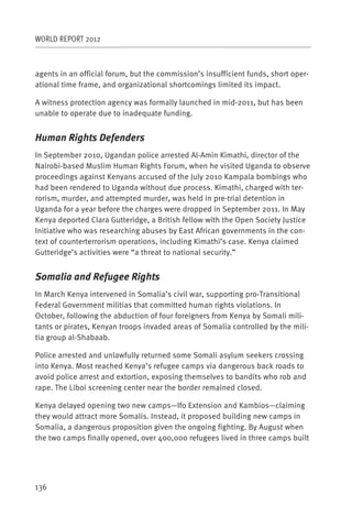 WORLD REPORT 2012



agents in an official forum, but the commission’s insufficient funds, short oper-
ational time frame, and organizational shortcomings limited its impact.

A witness protection agency was formally launched in mid-2011, but has been
unable to operate due to inadequate funding.


Human Rights Defenders
In September 2010, Ugandan police arrested Al-Amin Kimathi, director of the
Nairobi-based Muslim Human Rights Forum, when he visited Uganda to observe
proceedings against Kenyans accused of the July 2010 Kampala bombings who
had been rendered to Uganda without due process. Kimathi, charged with ter-
rorism, murder, and attempted murder, was held in pre-trial detention in
Uganda for a year before the charges were dropped in September 2011. In May
Kenya deported Clara Gutteridge, a British fellow with the Open Society Justice
Initiative who was researching abuses by East African governments in the con-
text of counterterrorism operations, including Kimathi’s case. Kenya claimed
Gutteridge’s activities were “a threat to national security.”


Somalia and Refugee Rights
In March Kenya intervened in Somalia’s civil war, supporting pro-Transitional
Federal Government militias that committed human rights violations. In
October, following the abduction of four foreigners from Kenya by Somali mili-
tants or pirates, Kenyan troops invaded areas of Somalia controlled by the mili-
tia group al-Shabaab.

Police arrested and unlawfully returned some Somali asylum seekers crossing
into Kenya. Most reached Kenya’s refugee camps via dangerous back roads to
avoid police arrest and extortion, exposing themselves to bandits who rob and
rape. The Liboi screening center near the border remained closed.

Kenya delayed opening two new camps—Ifo Extension and Kambios—claiming
they would attract more Somalis. Instead, it proposed building new camps in
Somalia, a dangerous proposition given the ongoing fighting. By August when
the two camps finally opened, over 400,000 refugees lived in three camps built




136
 