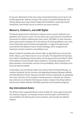 AFRICA



for 90,000. Movement to the new camps encountered delays due to local com-
munity opposition. Reports of rape in the camps increased dramatically and
almost always went unpunished. People with disabilities, especially mental
disabilities, had limited access to medical and social services.


Women’s, Children’s, and LGBT Rights
The Kenyan government undertook to improve access to pain treatment and
palliative care. Access to such care has been poor, particularly for hundreds of
thousands of children suffering pain from cancer, HIV/AIDS, or other diseases.
Eleven government hospitals are in the process of creating palliative care units,
and at least three were functional by September. In August the government
launched the first National Cancer Control Strategy, which recognizes the
importance of pain treatment and palliative care.

Kenya’s maternal mortality ratio remains high, at 488 deaths per 100,000 live
births. About 3,000 fistula injuries occur annually. The department of reproduc-
tive health is developing a fistula policy, but the government has failed to effec-
tively address recurrent health system problems, including inadequate emer-
gency obstetric care facilities and lack of accountability, which contribute to fis-
tula and maternal deaths.

In December 2010 the Kenyan High Court ruled in favor of Richard Muasya, an
intersex individual, for the inhuman and degrading treatment Muasya suffered
at Kamiti Maximum Prison. Muasya and other intersex individuals are appealing
the court’s decision not to recognize intersex persons in Kenyan law. Kenyan
law continues to criminalize homosexual conduct, despite mounting evidence
that the law inhibits effective HIV/AIDS prevention and treatment programs.


Key International Actors
The African Union supported Kenya’s drive to defer ICC cases against post-elec-
tion violence suspects, increasing concerns over the body’s commitment to
accountability. The UN Security Council, however, did not grant the deferral
request.




                                                                                137
 